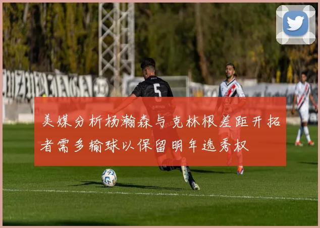 美媒分析杨瀚森与克林根差距开拓者需多输球以保留明年选秀权