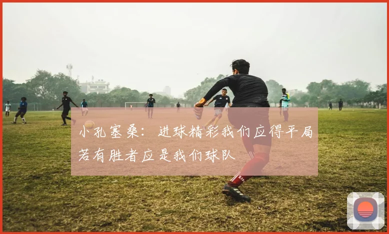 小孔塞桑：进球精彩我们应得平局若有胜者应是我们球队