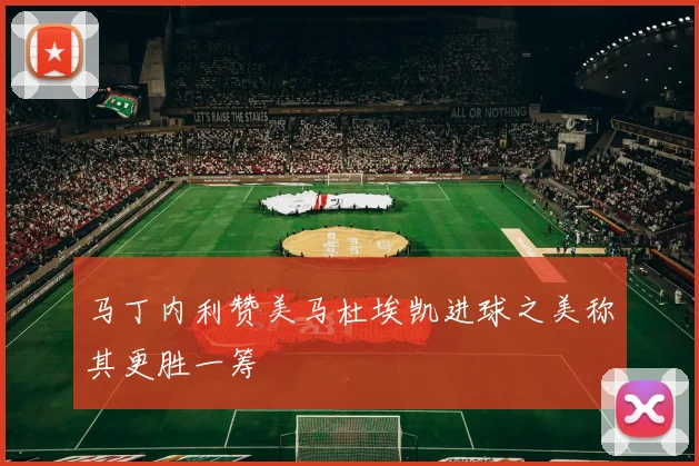 马丁内利赞美马杜埃凯进球之美称其更胜一筹