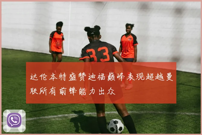 达伦本特盛赞迪福巅峰表现超越曼联所有前锋能力出众