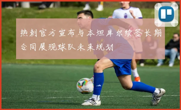 热刺官方宣布与本坦库尔续签长期合同展现球队未来规划