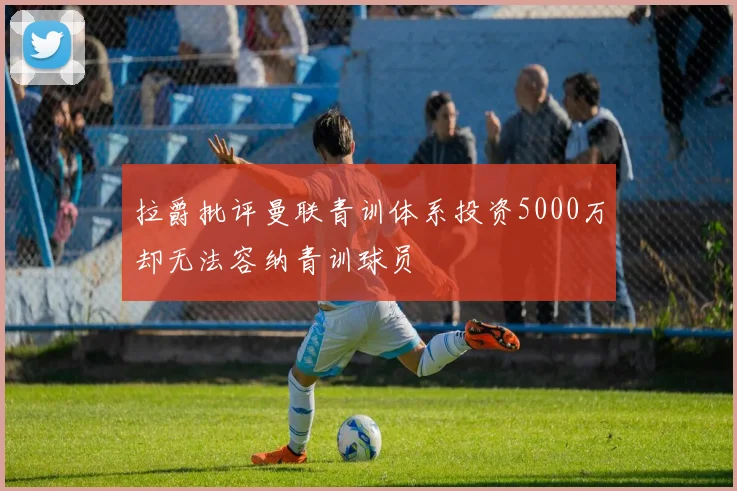 拉爵批评曼联青训体系投资5000万却无法容纳青训球员