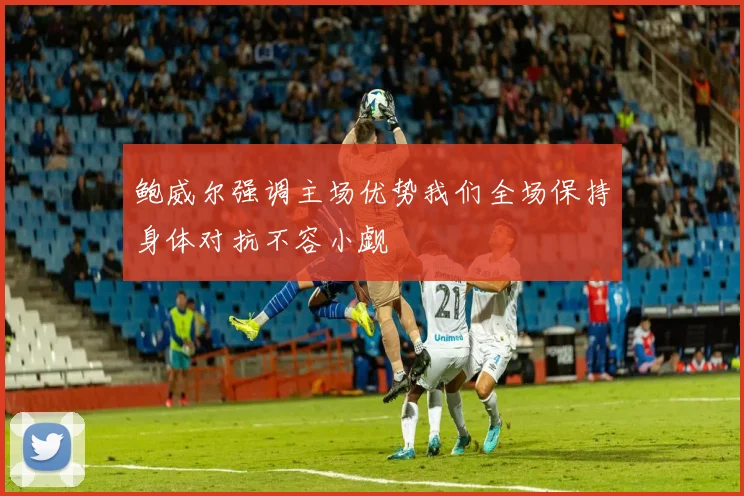 鲍威尔强调主场优势我们全场保持身体对抗不容小觑