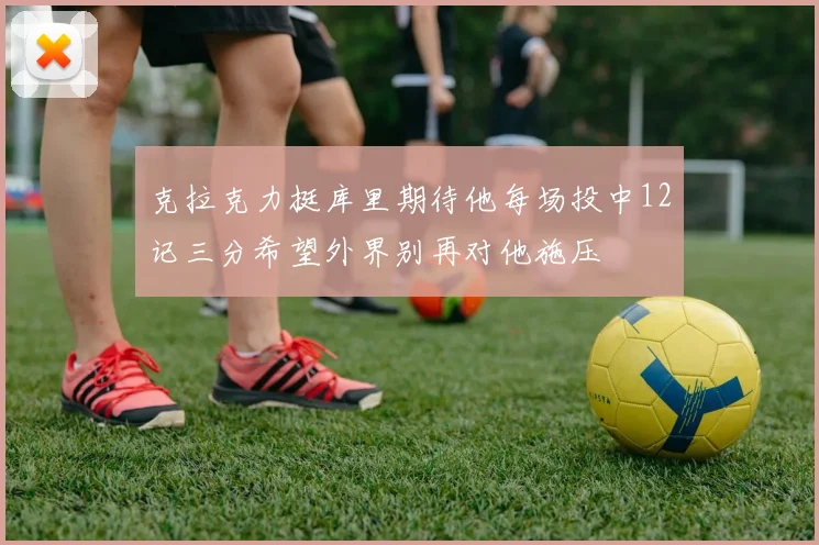 克拉克力挺库里期待他每场投中12记三分希望外界别再对他施压