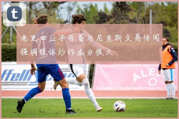 老里回应字母哥与尼克斯交易传闻强调媒体炒作成分很大