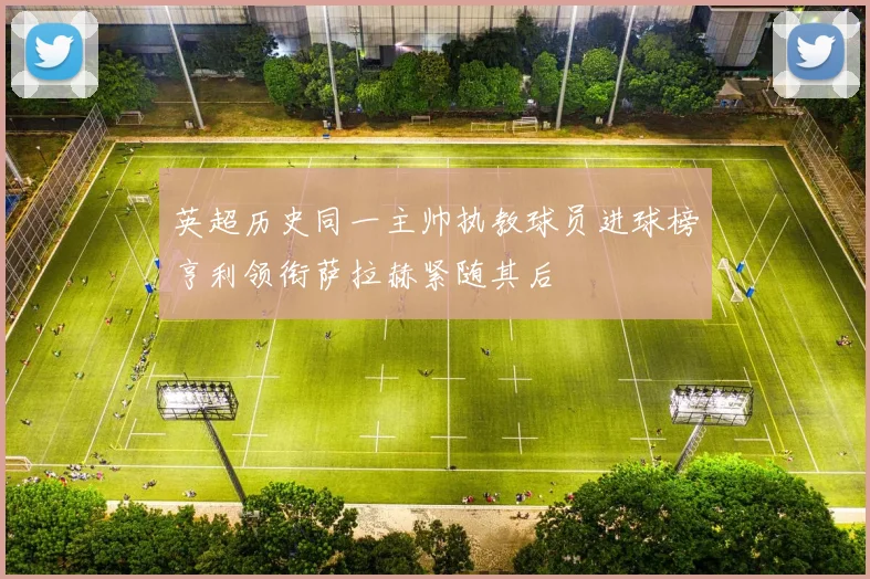 英超历史同一主帅执教球员进球榜亨利领衔萨拉赫紧随其后
