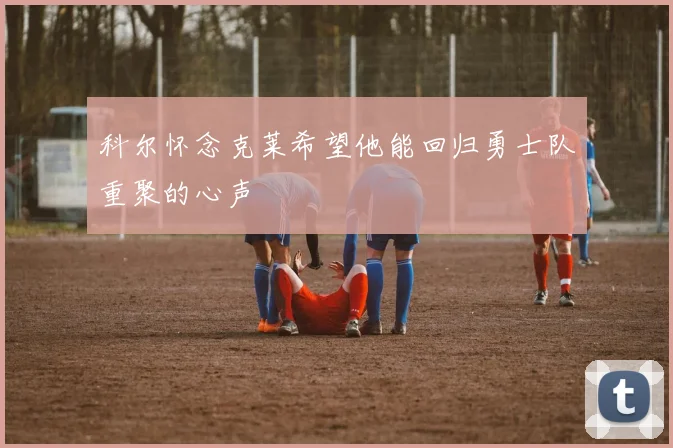 科尔怀念克莱希望他能回归勇士队重聚的心声
