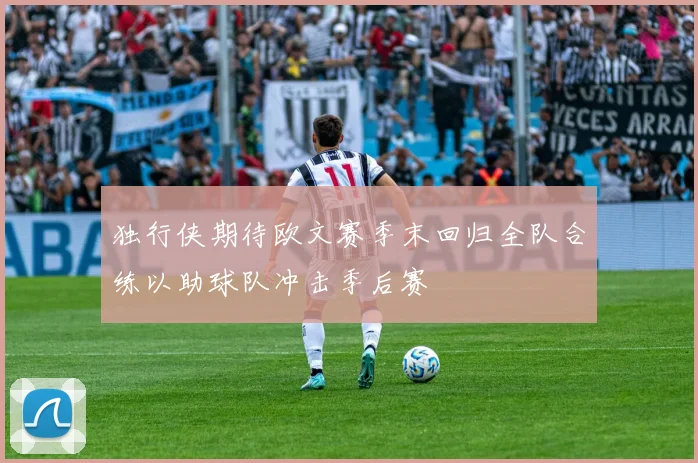 独行侠期待欧文赛季末回归全队合练以助球队冲击季后赛