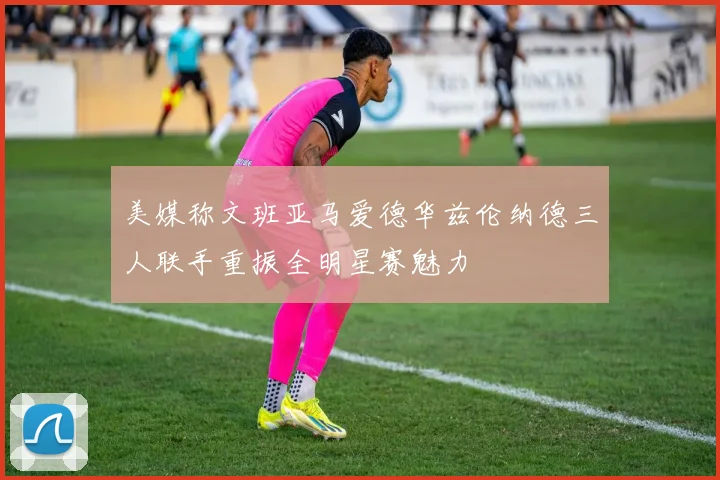 美媒称文班亚马爱德华兹伦纳德三人联手重振全明星赛魅力