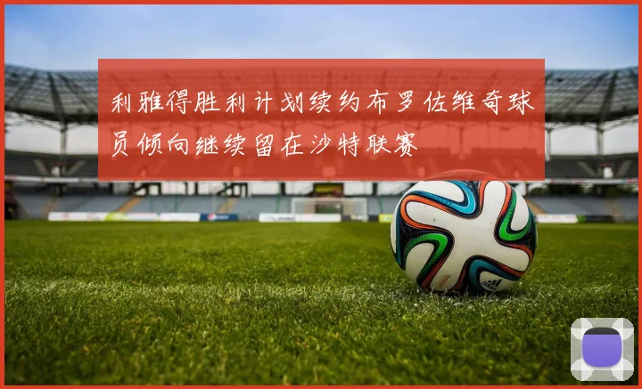利雅得胜利计划续约布罗佐维奇球员倾向继续留在沙特联赛