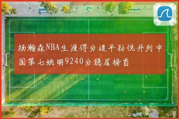杨瀚森NBA生涯得分追平孙悦并列中国第七姚明9240分稳居榜首