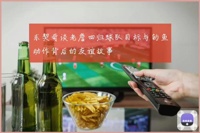 东契奇谈老詹回归球队目标与钓鱼动作背后的友谊故事