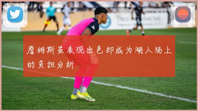 詹姆斯虽表现出色却成为湖人场上的负担分析