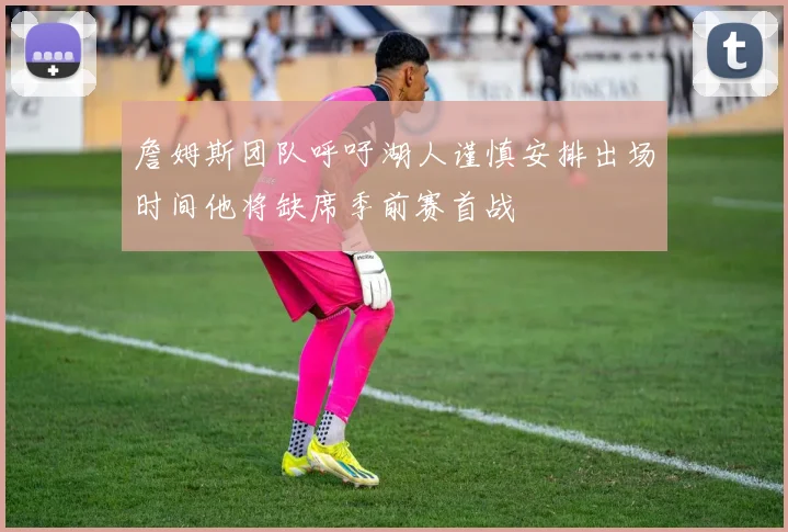 詹姆斯团队呼吁湖人谨慎安排出场时间他将缺席季前赛首战